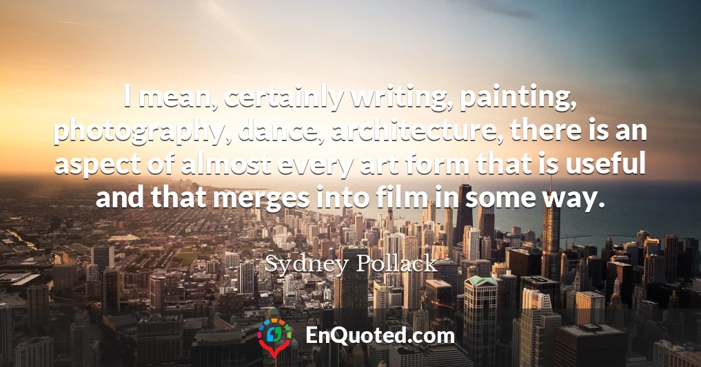 I mean, certainly writing, painting, photography, dance, architecture, there is an aspect of almost every art form that is useful and that merges into film in some way.