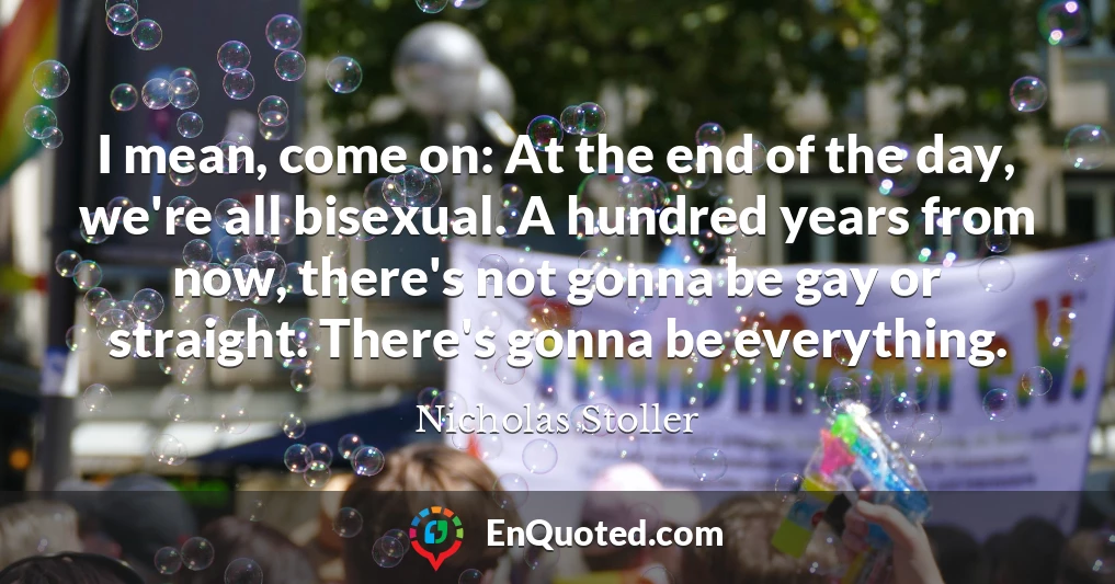 I mean, come on: At the end of the day, we're all bisexual. A hundred years from now, there's not gonna be gay or straight. There's gonna be everything.