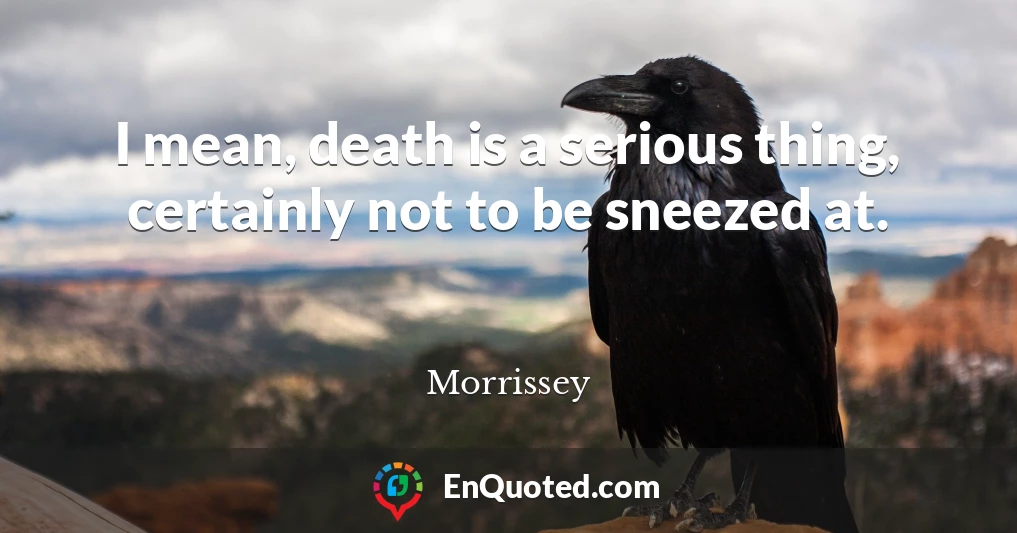 I mean, death is a serious thing, certainly not to be sneezed at.