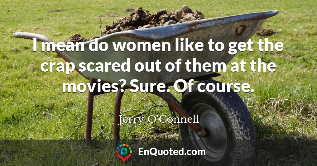 I mean do women like to get the crap scared out of them at the movies? Sure. Of course.