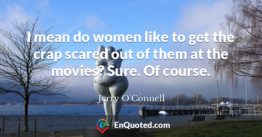 I mean do women like to get the crap scared out of them at the movies? Sure. Of course.