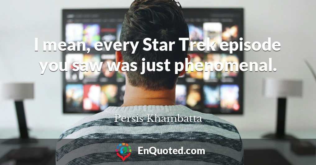 I mean, every Star Trek episode you saw was just phenomenal.