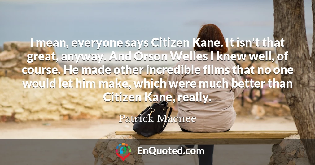 I mean, everyone says Citizen Kane. It isn't that great, anyway. And Orson Welles I knew well, of course. He made other incredible films that no one would let him make, which were much better than Citizen Kane, really.