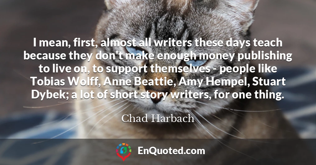 I mean, first, almost all writers these days teach because they don't make enough money publishing to live on, to support themselves - people like Tobias Wolff, Anne Beattie, Amy Hempel, Stuart Dybek; a lot of short story writers, for one thing.
