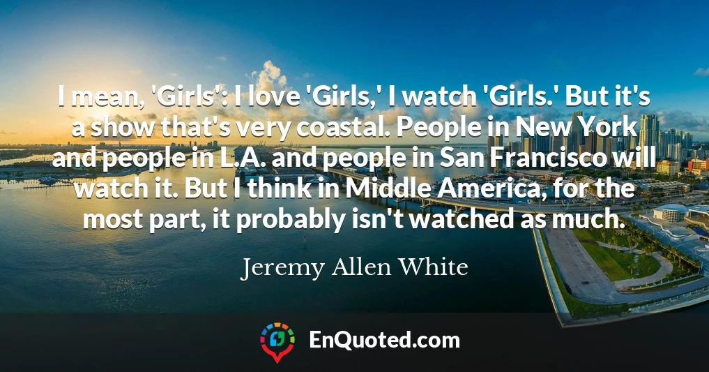 I mean, 'Girls': I love 'Girls,' I watch 'Girls.' But it's a show that's very coastal. People in New York and people in L.A. and people in San Francisco will watch it. But I think in Middle America, for the most part, it probably isn't watched as much.