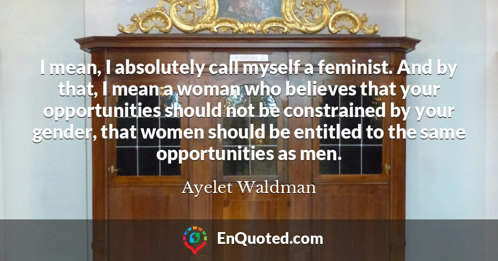 I mean, I absolutely call myself a feminist. And by that, I mean a woman who believes that your opportunities should not be constrained by your gender, that women should be entitled to the same opportunities as men.