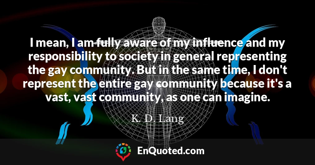 I mean, I am fully aware of my influence and my responsibility to society in general representing the gay community. But in the same time, I don't represent the entire gay community because it's a vast, vast community, as one can imagine.