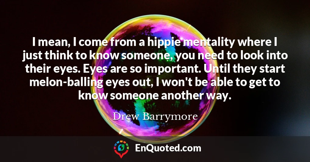 I mean, I come from a hippie mentality where I just think to know someone, you need to look into their eyes. Eyes are so important. Until they start melon-balling eyes out, I won't be able to get to know someone another way.