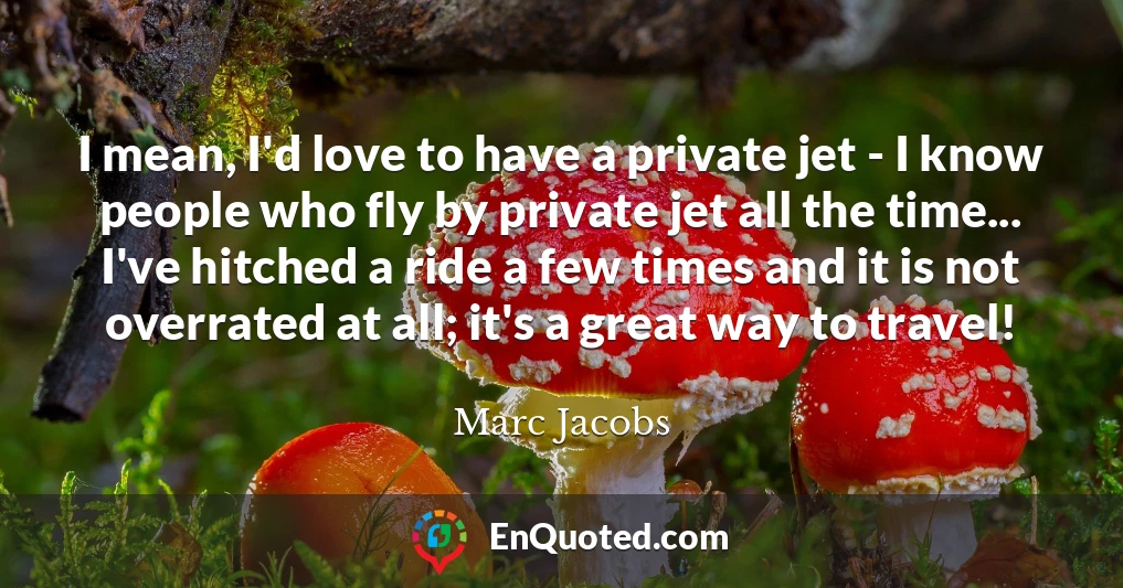 I mean, I'd love to have a private jet - I know people who fly by private jet all the time... I've hitched a ride a few times and it is not overrated at all; it's a great way to travel!
