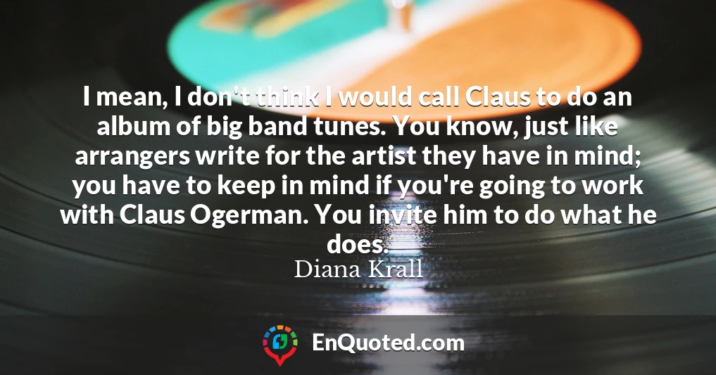 I mean, I don't think I would call Claus to do an album of big band tunes. You know, just like arrangers write for the artist they have in mind; you have to keep in mind if you're going to work with Claus Ogerman. You invite him to do what he does.