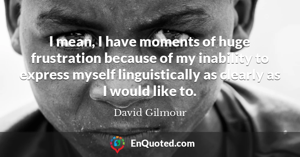 I mean, I have moments of huge frustration because of my inability to express myself linguistically as clearly as I would like to.