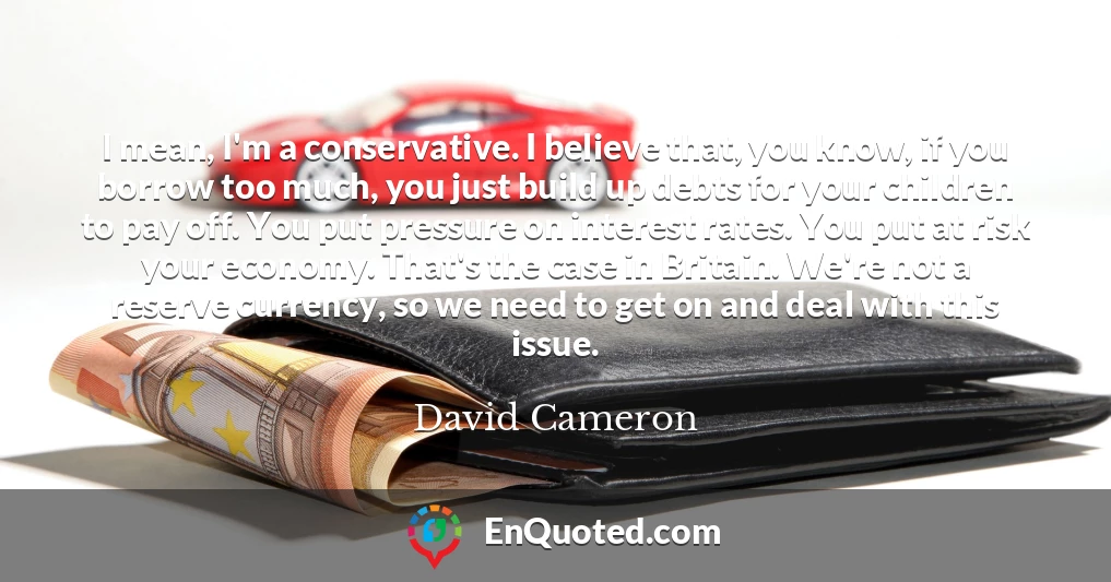 I mean, I'm a conservative. I believe that, you know, if you borrow too much, you just build up debts for your children to pay off. You put pressure on interest rates. You put at risk your economy. That's the case in Britain. We're not a reserve currency, so we need to get on and deal with this issue.