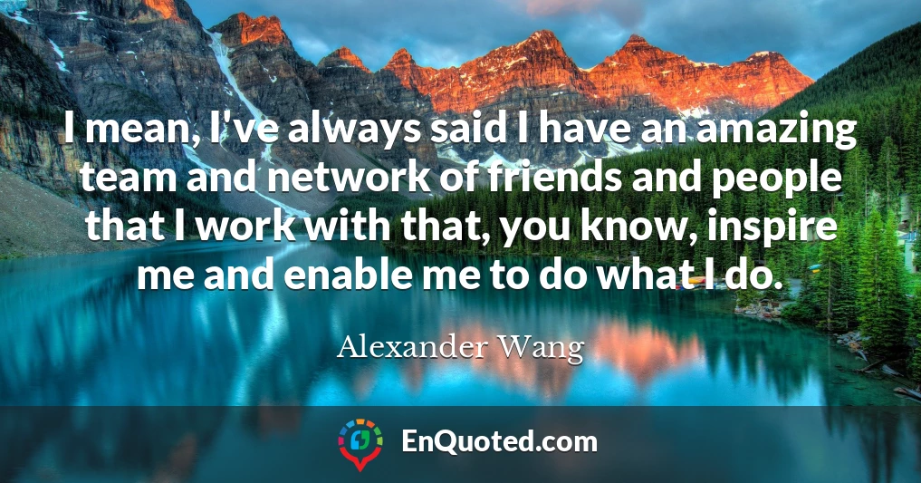 I mean, I've always said I have an amazing team and network of friends and people that I work with that, you know, inspire me and enable me to do what I do.