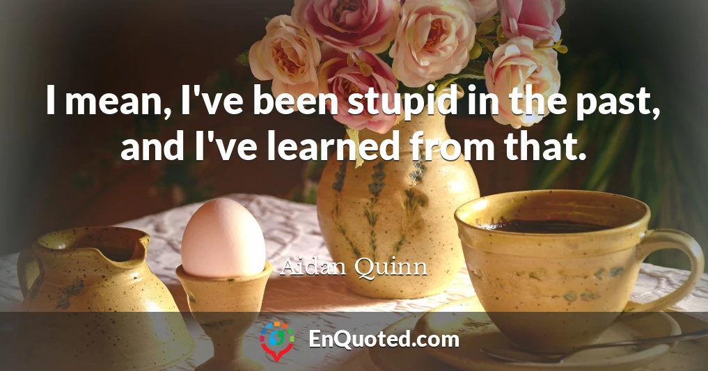 I mean, I've been stupid in the past, and I've learned from that.