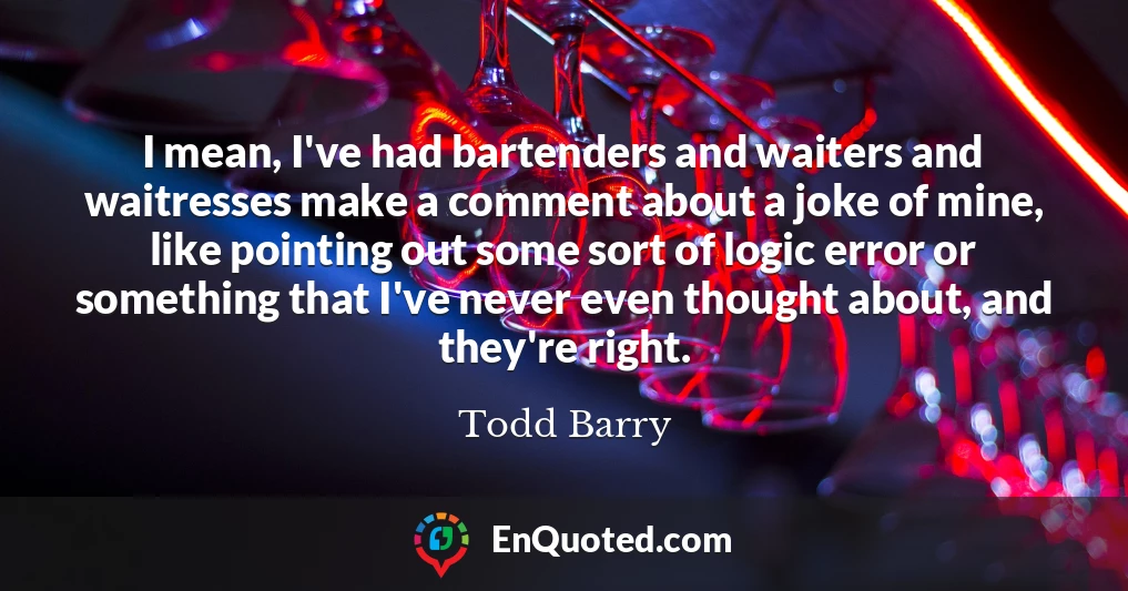 I mean, I've had bartenders and waiters and waitresses make a comment about a joke of mine, like pointing out some sort of logic error or something that I've never even thought about, and they're right.