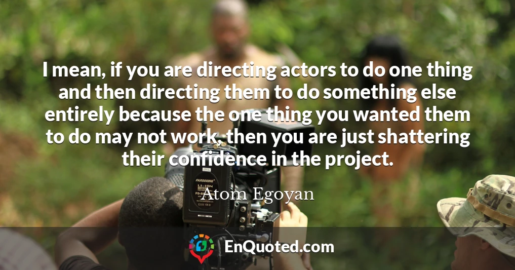 I mean, if you are directing actors to do one thing and then directing them to do something else entirely because the one thing you wanted them to do may not work, then you are just shattering their confidence in the project.