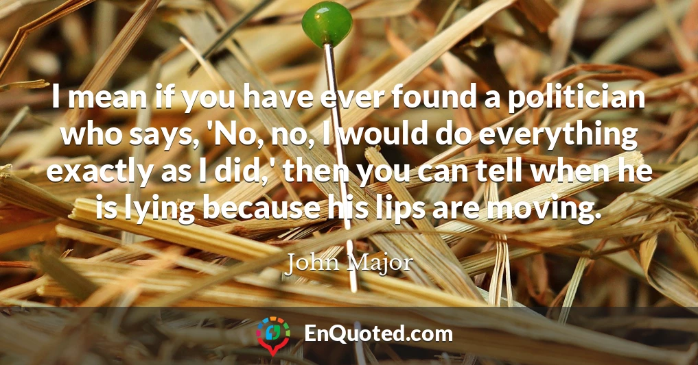 I mean if you have ever found a politician who says, 'No, no, I would do everything exactly as I did,' then you can tell when he is lying because his lips are moving.