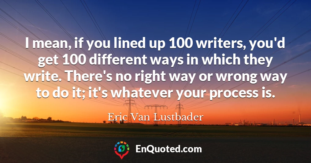 I mean, if you lined up 100 writers, you'd get 100 different ways in which they write. There's no right way or wrong way to do it; it's whatever your process is.