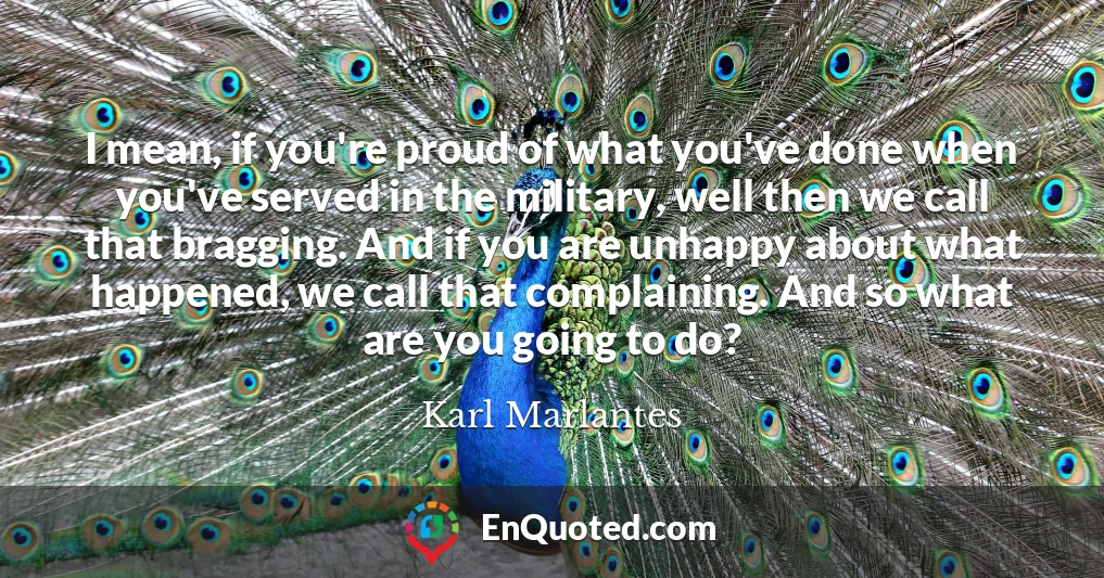 I mean, if you're proud of what you've done when you've served in the military, well then we call that bragging. And if you are unhappy about what happened, we call that complaining. And so what are you going to do?