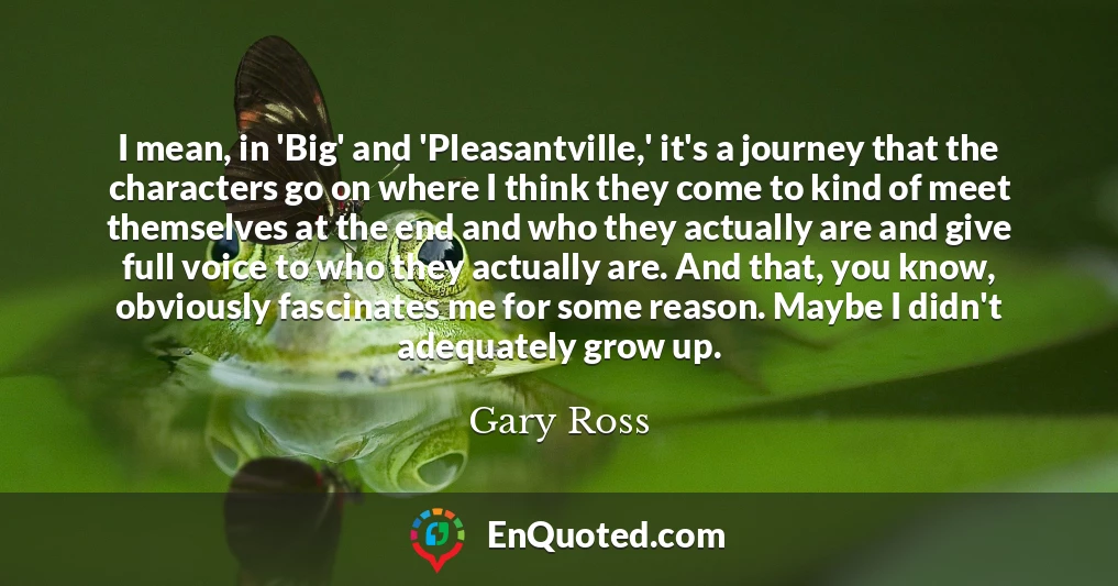 I mean, in 'Big' and 'Pleasantville,' it's a journey that the characters go on where I think they come to kind of meet themselves at the end and who they actually are and give full voice to who they actually are. And that, you know, obviously fascinates me for some reason. Maybe I didn't adequately grow up.