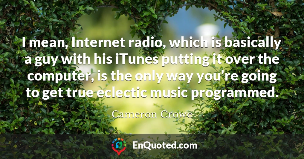 I mean, Internet radio, which is basically a guy with his iTunes putting it over the computer, is the only way you're going to get true eclectic music programmed.