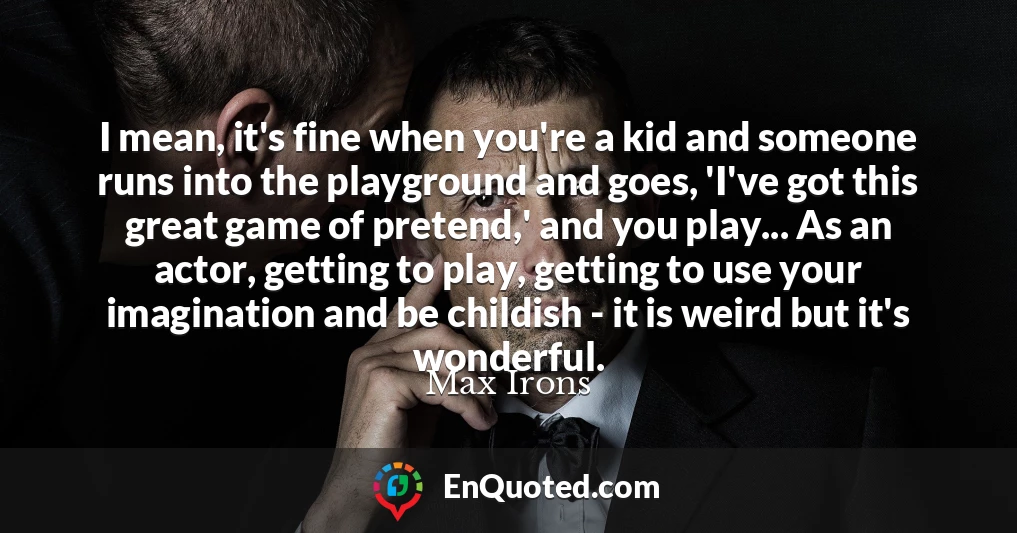 I mean, it's fine when you're a kid and someone runs into the playground and goes, 'I've got this great game of pretend,' and you play... As an actor, getting to play, getting to use your imagination and be childish - it is weird but it's wonderful.