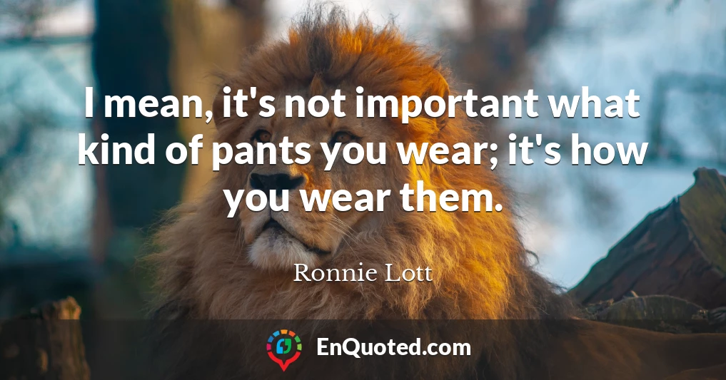 I mean, it's not important what kind of pants you wear; it's how you wear them.