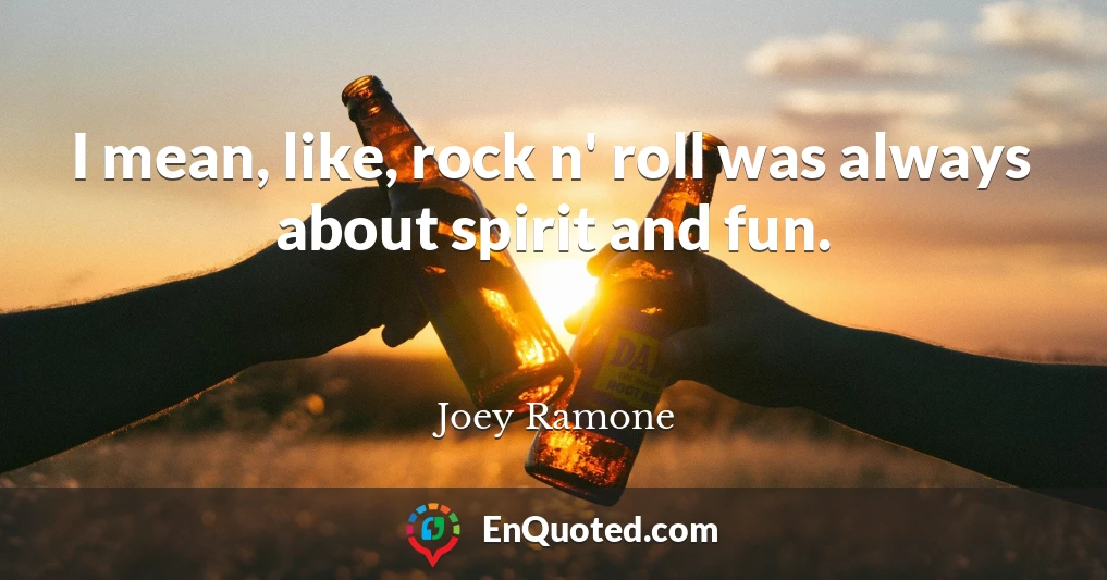I mean, like, rock n' roll was always about spirit and fun.