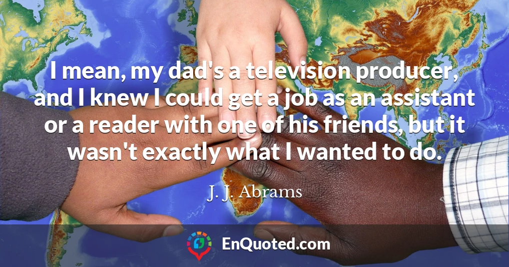 I mean, my dad's a television producer, and I knew I could get a job as an assistant or a reader with one of his friends, but it wasn't exactly what I wanted to do.