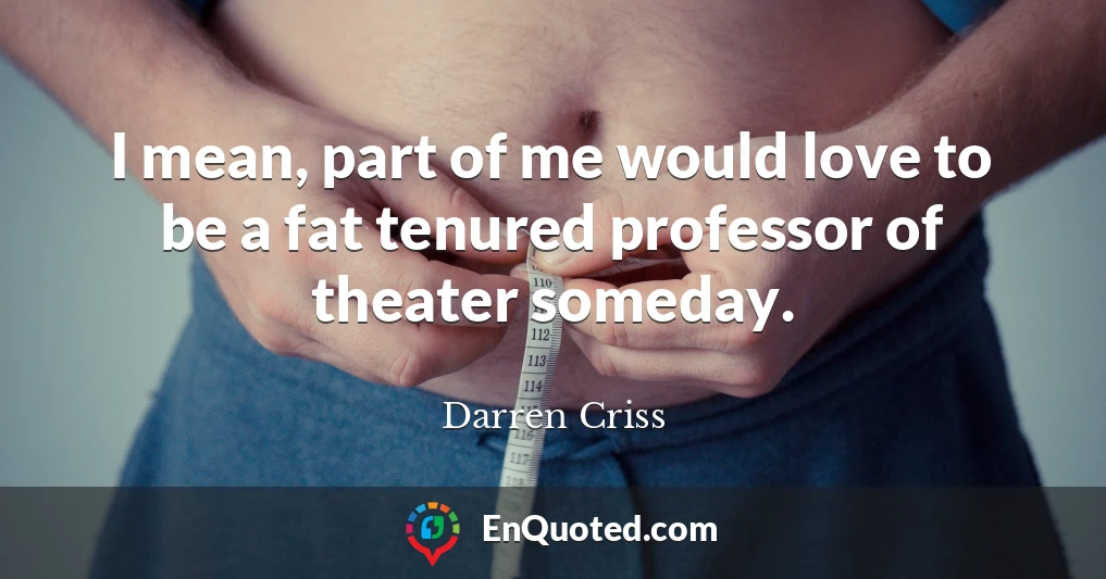 I mean, part of me would love to be a fat tenured professor of theater someday.