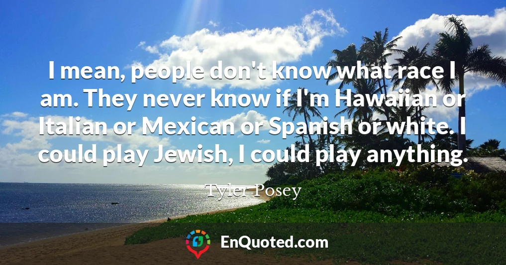 I mean, people don't know what race I am. They never know if I'm Hawaiian or Italian or Mexican or Spanish or white. I could play Jewish, I could play anything.