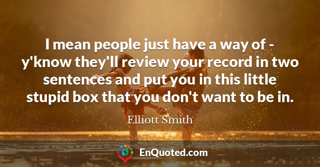 I mean people just have a way of - y'know they'll review your record in two sentences and put you in this little stupid box that you don't want to be in.