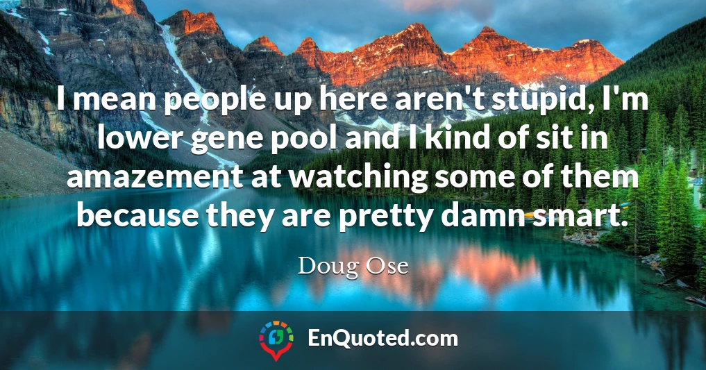 I mean people up here aren't stupid, I'm lower gene pool and I kind of sit in amazement at watching some of them because they are pretty damn smart.