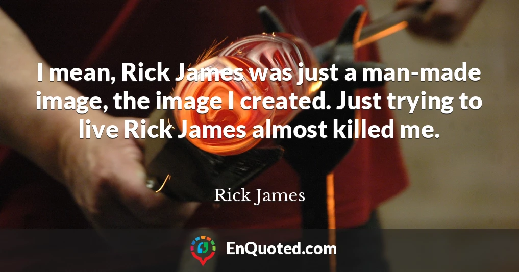 I mean, Rick James was just a man-made image, the image I created. Just trying to live Rick James almost killed me.