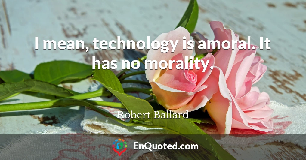 I mean, technology is amoral. It has no morality.
