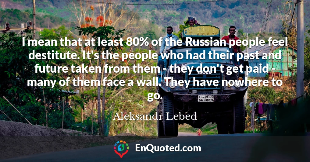 I mean that at least 80% of the Russian people feel destitute. It's the people who had their past and future taken from them - they don't get paid - many of them face a wall. They have nowhere to go.