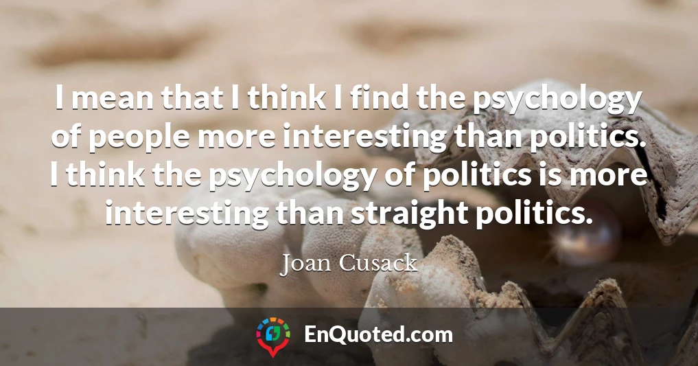 I mean that I think I find the psychology of people more interesting than politics. I think the psychology of politics is more interesting than straight politics.