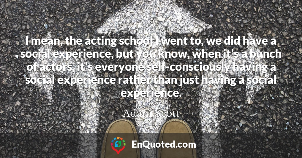 I mean, the acting school I went to, we did have a social experience, but you know, when it's a bunch of actors, it's everyone self-consciously having a social experience rather than just having a social experience.