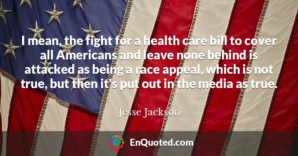 I mean, the fight for a health care bill to cover all Americans and leave none behind is attacked as being a race appeal, which is not true, but then it's put out in the media as true.