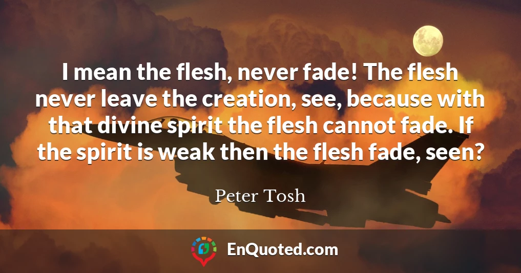 I mean the flesh, never fade! The flesh never leave the creation, see, because with that divine spirit the flesh cannot fade. If the spirit is weak then the flesh fade, seen?