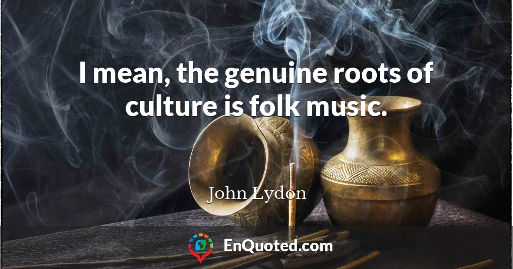 I mean, the genuine roots of culture is folk music.