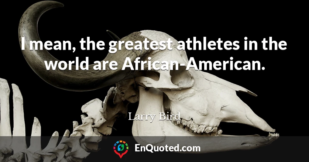 I mean, the greatest athletes in the world are African-American.