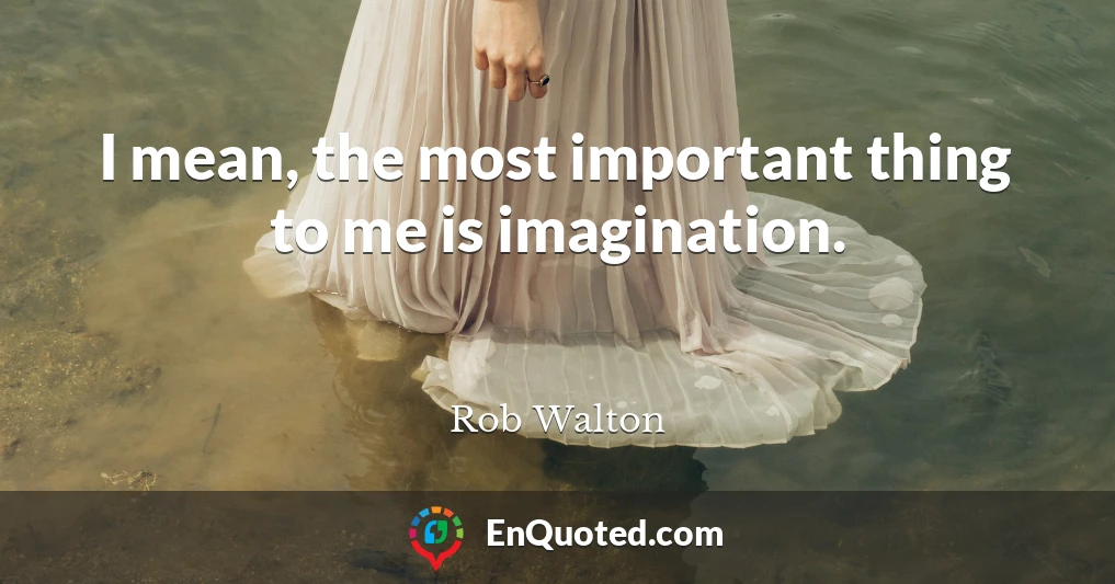 I mean, the most important thing to me is imagination.