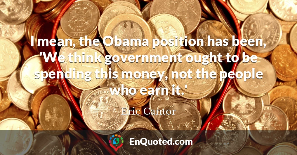 I mean, the Obama position has been, 'We think government ought to be spending this money, not the people who earn it.'