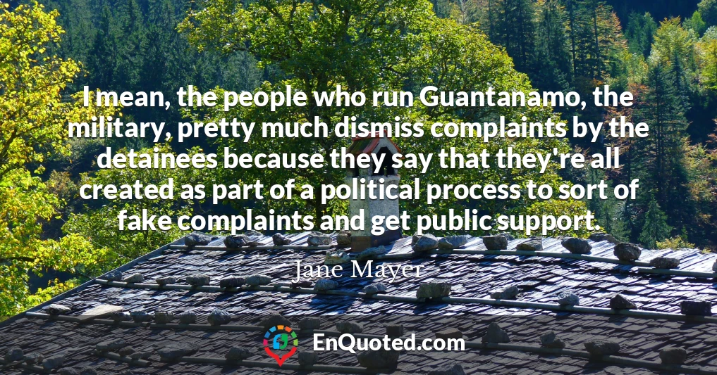I mean, the people who run Guantanamo, the military, pretty much dismiss complaints by the detainees because they say that they're all created as part of a political process to sort of fake complaints and get public support.