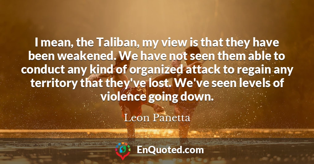I mean, the Taliban, my view is that they have been weakened. We have not seen them able to conduct any kind of organized attack to regain any territory that they've lost. We've seen levels of violence going down.