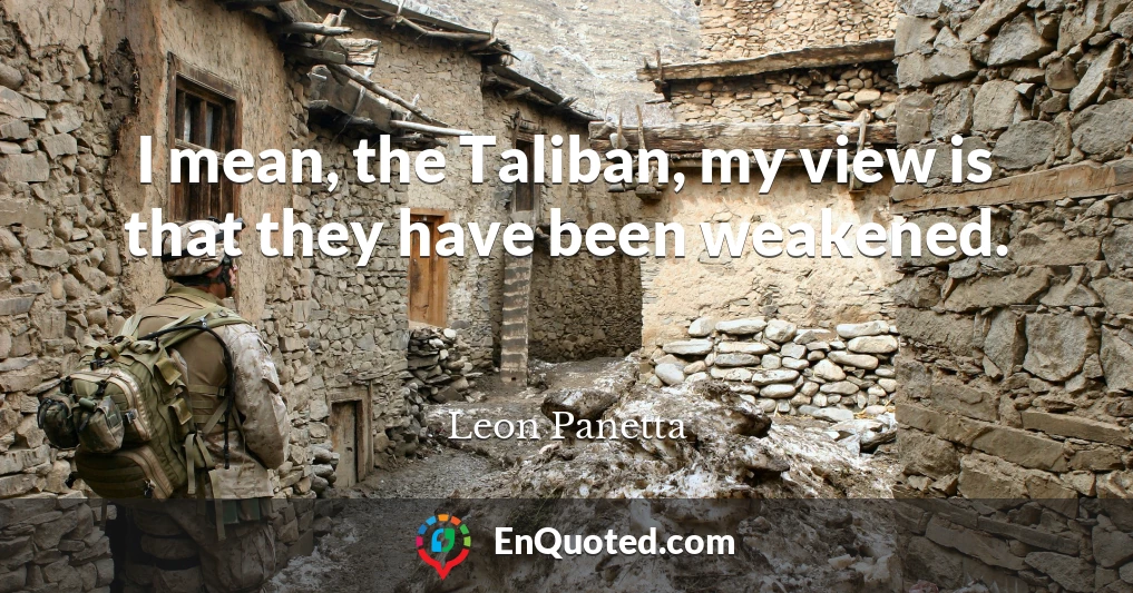 I mean, the Taliban, my view is that they have been weakened.