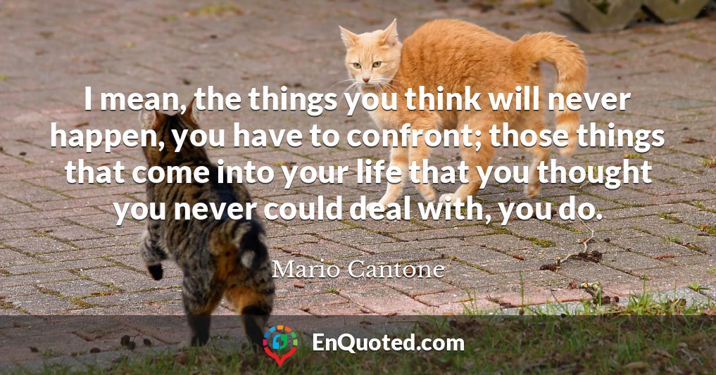 I mean, the things you think will never happen, you have to confront; those things that come into your life that you thought you never could deal with, you do.