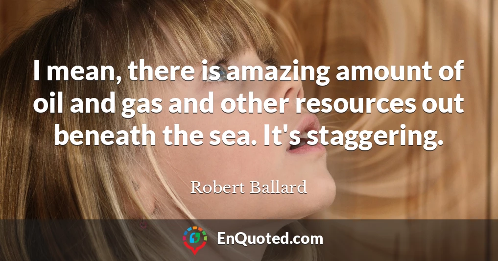 I mean, there is amazing amount of oil and gas and other resources out beneath the sea. It's staggering.