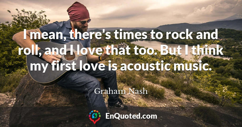 I mean, there's times to rock and roll, and I love that too. But I think my first love is acoustic music.